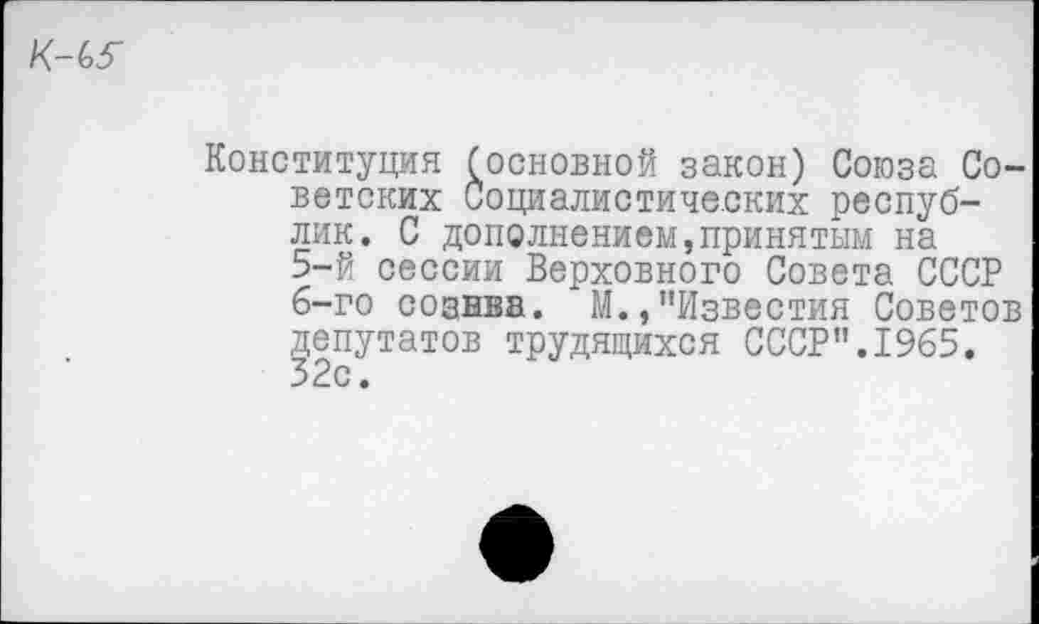 ﻿Конституция (основной закон) Союза Советских Социалистических республик. С дополнением,принятым на
5-	й сессии Верховного Совета СССР
6-	го сознва. М.,"Известия Советов депутатов трудящихся СССР".1965. 32с.